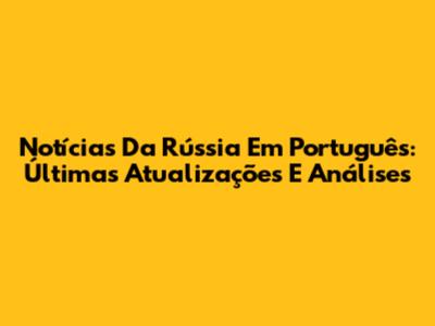 Notícias Da Rússia Em Português: Últimas Atualizações E Análises
